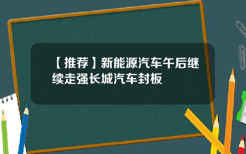 【推荐】新能源汽车午后继续走强长城汽车封板