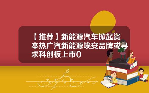 【推荐】新能源汽车掀起资本热广汽新能源埃安品牌或寻求科创板上市0
