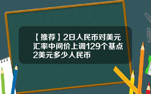 【推荐】2日人民币对美元汇率中间价上调129个基点2美元多少人民币