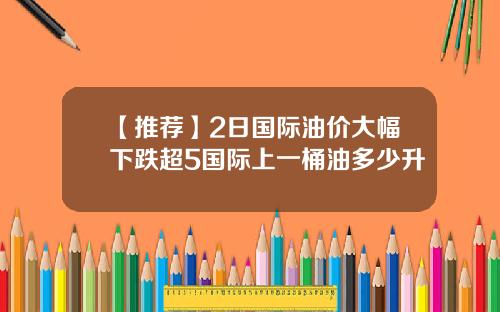 【推荐】2日国际油价大幅下跌超5国际上一桶油多少升