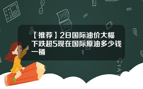 【推荐】2日国际油价大幅下跌超5现在国际原油多少钱一桶