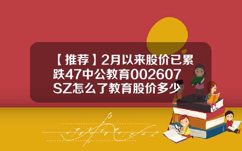 【推荐】2月以来股价已累跌47中公教育002607SZ怎么了教育股价多少