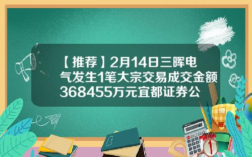 【推荐】2月14日三晖电气发生1笔大宗交易成交金额368455万元宜都证券公司