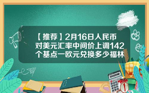 【推荐】2月16日人民币对美元汇率中间价上调142个基点一欧元兑换多少福林