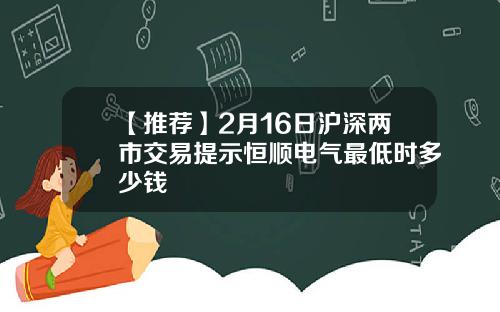 【推荐】2月16日沪深两市交易提示恒顺电气最低时多少钱