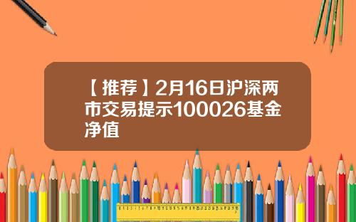 【推荐】2月16日沪深两市交易提示100026基金净值
