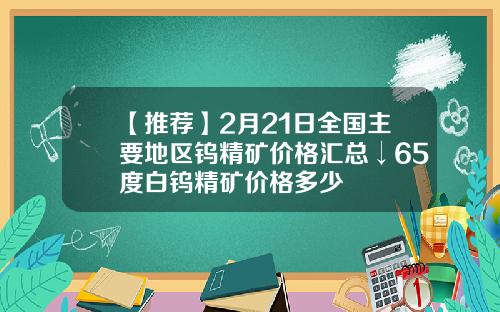 【推荐】2月21日全国主要地区钨精矿价格汇总↓65度白钨精矿价格多少