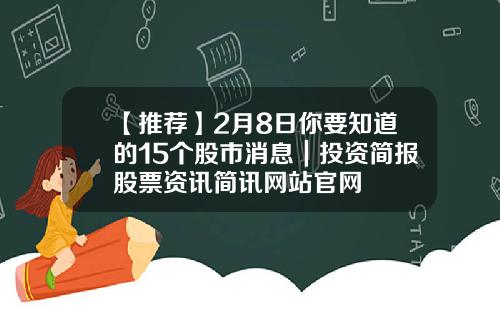 【推荐】2月8日你要知道的15个股市消息｜投资简报股票资讯简讯网站官网