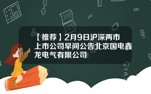 【推荐】2月9日沪深两市上市公司早间公告北京国电鑫龙电气有限公司