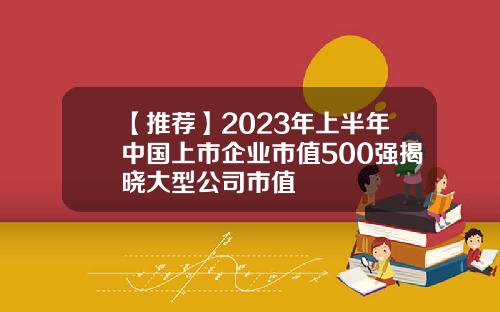 【推荐】2023年上半年中国上市企业市值500强揭晓大型公司市值