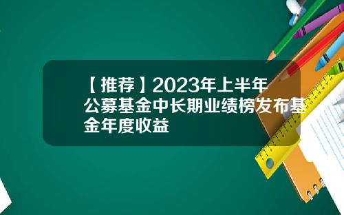 【推荐】2023年上半年公募基金中长期业绩榜发布基金年度收益