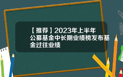 【推荐】2023年上半年公募基金中长期业绩榜发布基金过往业绩