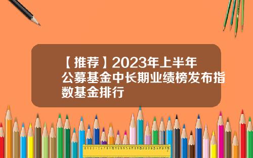 【推荐】2023年上半年公募基金中长期业绩榜发布指数基金排行