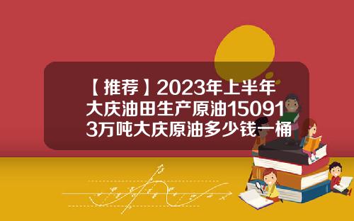 【推荐】2023年上半年大庆油田生产原油150913万吨大庆原油多少钱一桶
