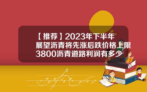 【推荐】2023年下半年展望沥青将先涨后跌价格上限3800沥青道路利润有多少