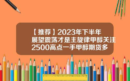 【推荐】2023年下半年展望震荡才是主旋律甲醇关注2500高点一手甲醇期货多少钱
