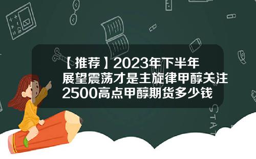 【推荐】2023年下半年展望震荡才是主旋律甲醇关注2500高点甲醇期货多少钱一手