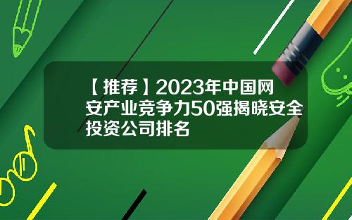 【推荐】2023年中国网安产业竞争力50强揭晓安全投资公司排名