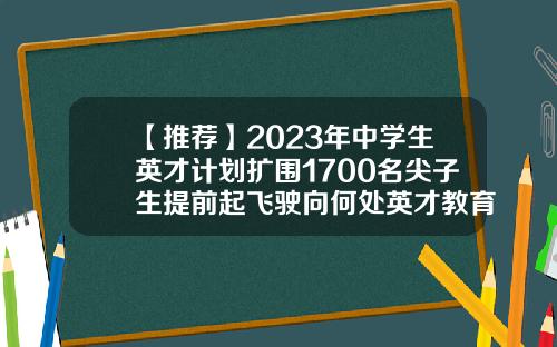 【推荐】2023年中学生英才计划扩围1700名尖子生提前起飞驶向何处英才教育基金
