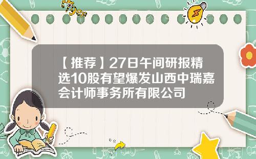 【推荐】27日午间研报精选10股有望爆发山西中瑞嘉会计师事务所有限公司