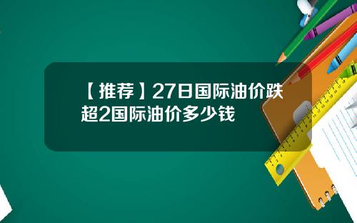 【推荐】27日国际油价跌超2国际油价多少钱