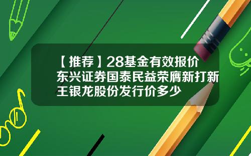 【推荐】28基金有效报价东兴证券国泰民益荣膺新打新王银龙股份发行价多少