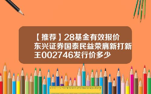 【推荐】28基金有效报价东兴证券国泰民益荣膺新打新王002746发行价多少