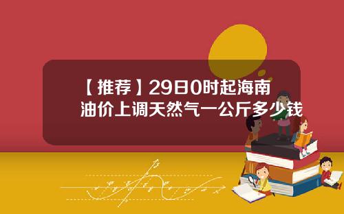 【推荐】29日0时起海南油价上调天然气一公斤多少钱