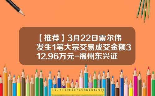 【推荐】3月22日雷尔伟发生1笔大宗交易成交金额312.96万元-福州东兴证券股份有限公司