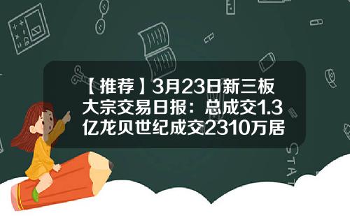 【推荐】3月23日新三板大宗交易日报：总成交1.3亿龙贝世纪成交2310万居首-龙贝世纪每股现值多少元