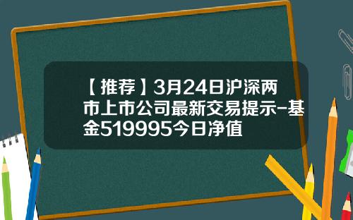 【推荐】3月24日沪深两市上市公司最新交易提示-基金519995今日净值