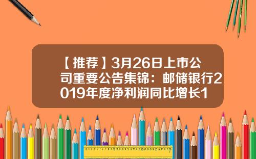 【推荐】3月26日上市公司重要公告集锦：邮储银行2019年度净利润同比增长16.48%-刘锦成有多少亿人民币