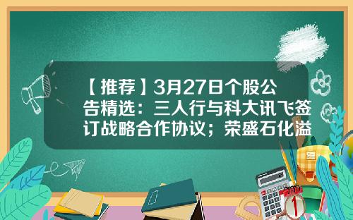 【推荐】3月27日个股公告精选：三人行与科大讯飞签订战略合作协议；荣盛石化溢价近九成引入战投沙特阿美；融捷股份2022年净利润同比增长3472.94%，拟10派9.8元-8.12股票资讯