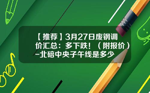 【推荐】3月27日废钢调价汇总：多下跌！（附报价）-北碚中央子午线是多少