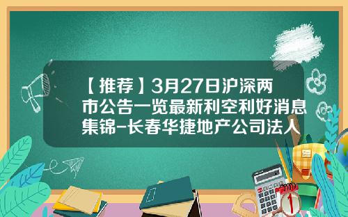 【推荐】3月27日沪深两市公告一览最新利空利好消息集锦-长春华捷地产公司法人