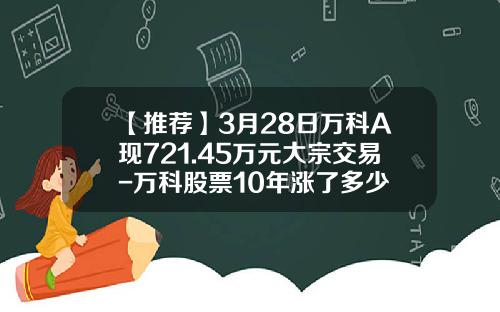 【推荐】3月28日万科A现721.45万元大宗交易-万科股票10年涨了多少