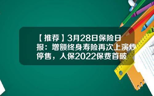 【推荐】3月28日保险日报：增额终身寿险再次上演炒停售，人保2022保费首破6000亿大关，太保寿险转型成效如何？-人保保费超多少上涨