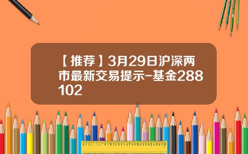 【推荐】3月29日沪深两市最新交易提示-基金288102