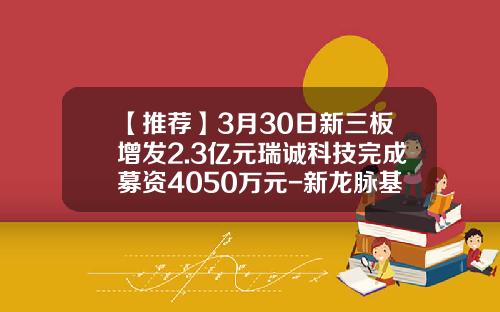 【推荐】3月30日新三板增发2.3亿元瑞诚科技完成募资4050万元-新龙脉基金