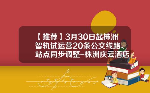 【推荐】3月30日起株洲智轨试运营20条公交线路、站点同步调整-株洲庆云酒店有限公司