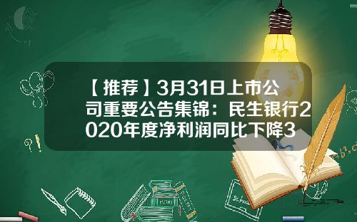 【推荐】3月31日上市公司重要公告集锦：民生银行2020年度净利润同比下降36.25%-沪市民生银行股价是多少