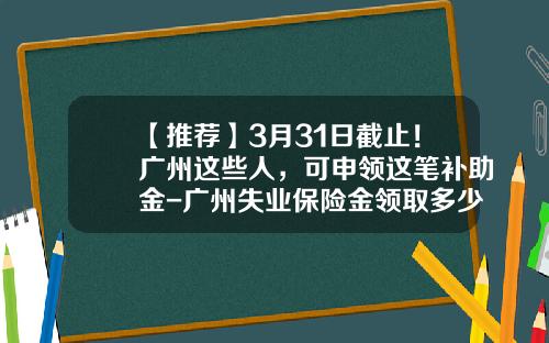 【推荐】3月31日截止！广州这些人，可申领这笔补助金-广州失业保险金领取多少钱
