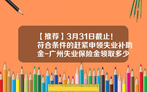 【推荐】3月31日截止！符合条件的赶紧申领失业补助金-广州失业保险金领取多少钱