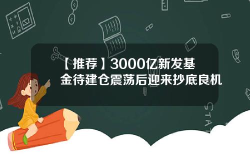 【推荐】3000亿新发基金待建仓震荡后迎来抄底良机