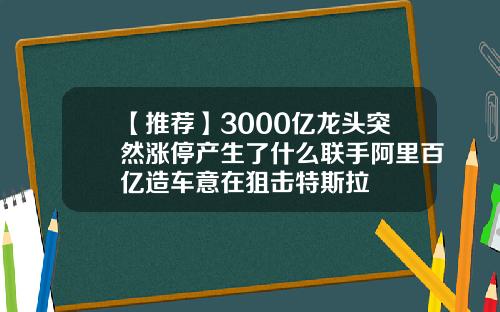 【推荐】3000亿龙头突然涨停产生了什么联手阿里百亿造车意在狙击特斯拉