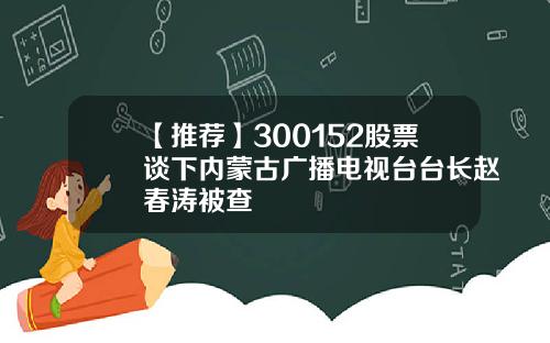 【推荐】300152股票谈下内蒙古广播电视台台长赵春涛被查