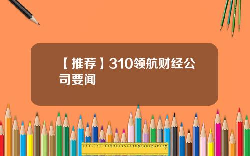 【推荐】310领航财经公司要闻