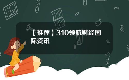 【推荐】310领航财经国际资讯