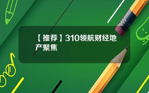 【推荐】310领航财经地产聚焦