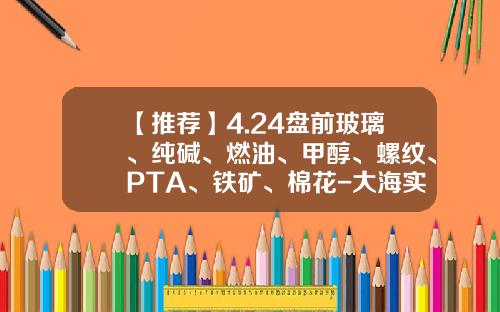 【推荐】4.24盘前玻璃、纯碱、燃油、甲醇、螺纹、PTA、铁矿、棉花-大海实盘qq是多少